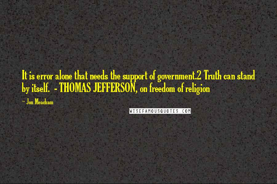 Jon Meacham Quotes: It is error alone that needs the support of government.2 Truth can stand by itself.  - THOMAS JEFFERSON, on freedom of religion