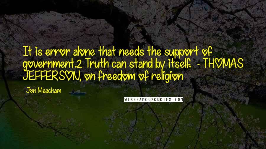 Jon Meacham Quotes: It is error alone that needs the support of government.2 Truth can stand by itself.  - THOMAS JEFFERSON, on freedom of religion