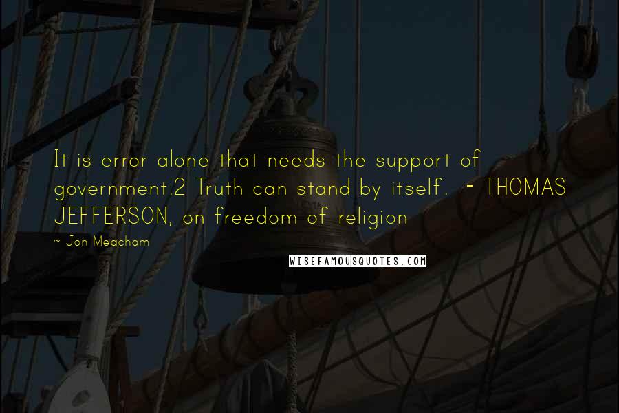 Jon Meacham Quotes: It is error alone that needs the support of government.2 Truth can stand by itself.  - THOMAS JEFFERSON, on freedom of religion