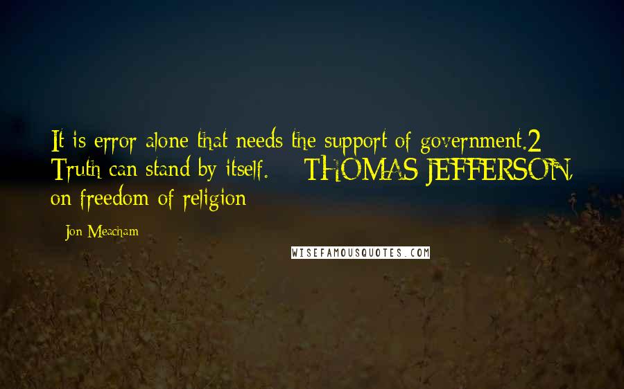 Jon Meacham Quotes: It is error alone that needs the support of government.2 Truth can stand by itself.  - THOMAS JEFFERSON, on freedom of religion