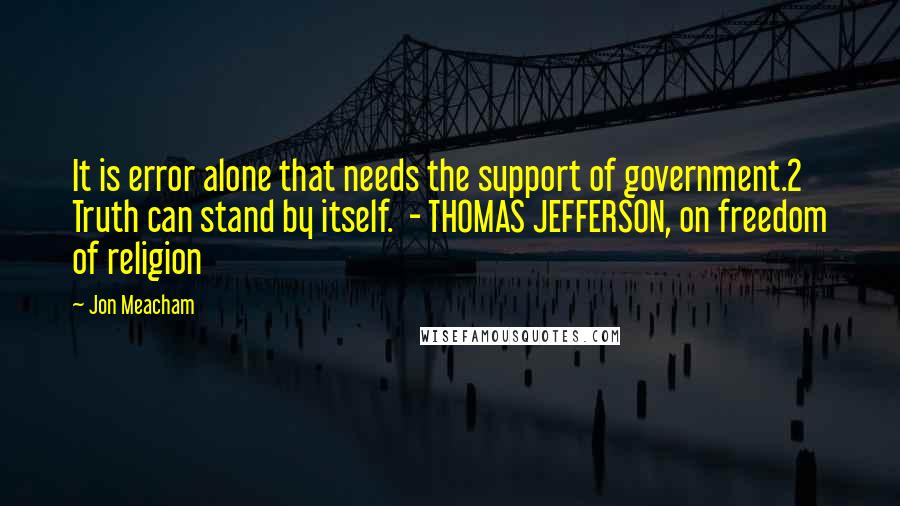 Jon Meacham Quotes: It is error alone that needs the support of government.2 Truth can stand by itself.  - THOMAS JEFFERSON, on freedom of religion