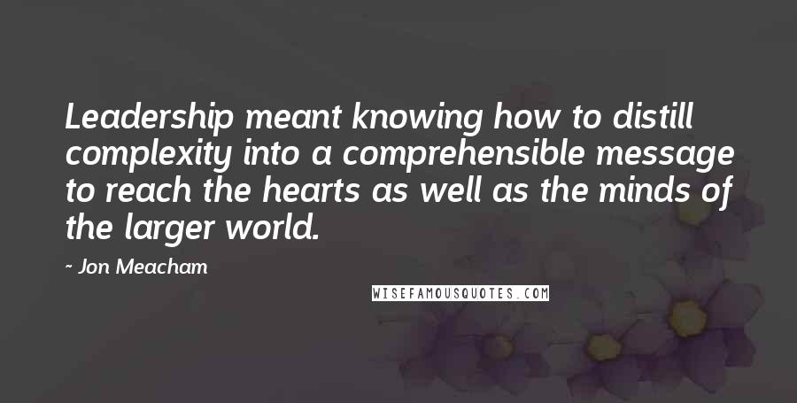 Jon Meacham Quotes: Leadership meant knowing how to distill complexity into a comprehensible message to reach the hearts as well as the minds of the larger world.