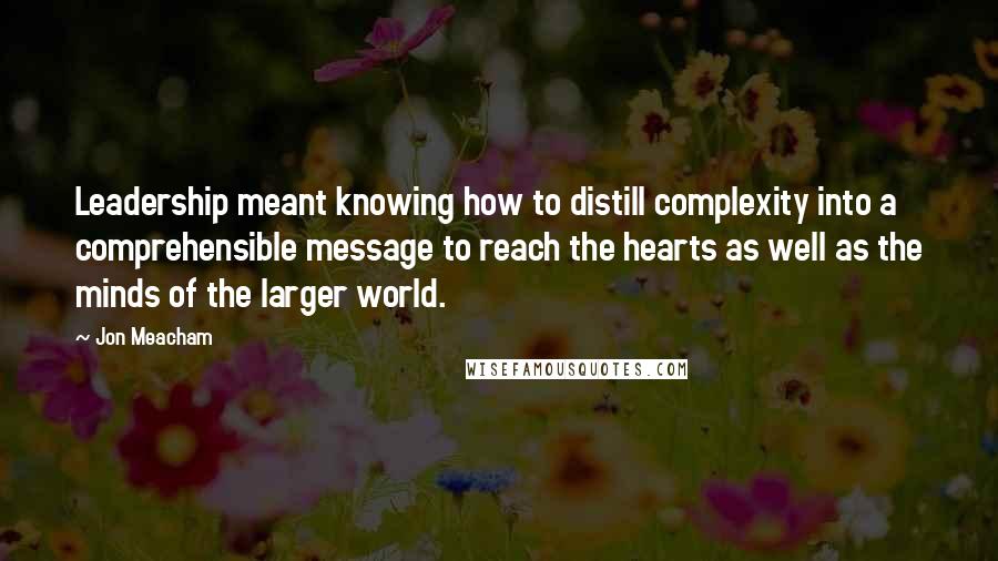 Jon Meacham Quotes: Leadership meant knowing how to distill complexity into a comprehensible message to reach the hearts as well as the minds of the larger world.