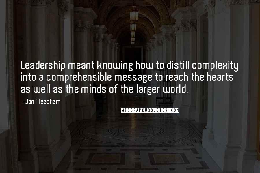 Jon Meacham Quotes: Leadership meant knowing how to distill complexity into a comprehensible message to reach the hearts as well as the minds of the larger world.