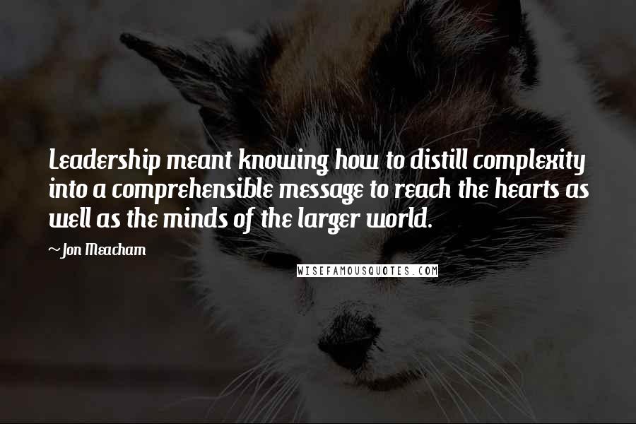 Jon Meacham Quotes: Leadership meant knowing how to distill complexity into a comprehensible message to reach the hearts as well as the minds of the larger world.