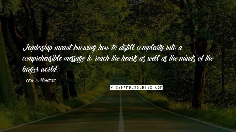 Jon Meacham Quotes: Leadership meant knowing how to distill complexity into a comprehensible message to reach the hearts as well as the minds of the larger world.