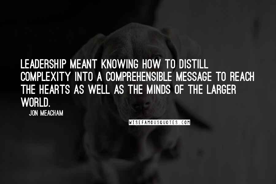 Jon Meacham Quotes: Leadership meant knowing how to distill complexity into a comprehensible message to reach the hearts as well as the minds of the larger world.