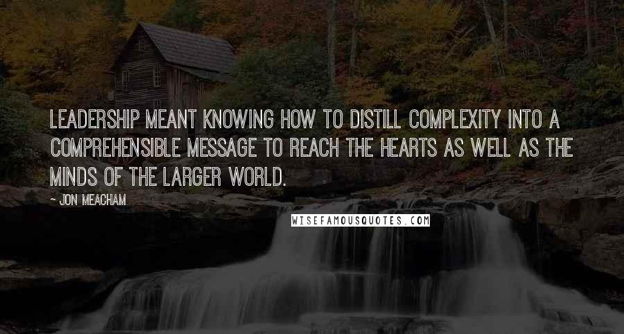 Jon Meacham Quotes: Leadership meant knowing how to distill complexity into a comprehensible message to reach the hearts as well as the minds of the larger world.