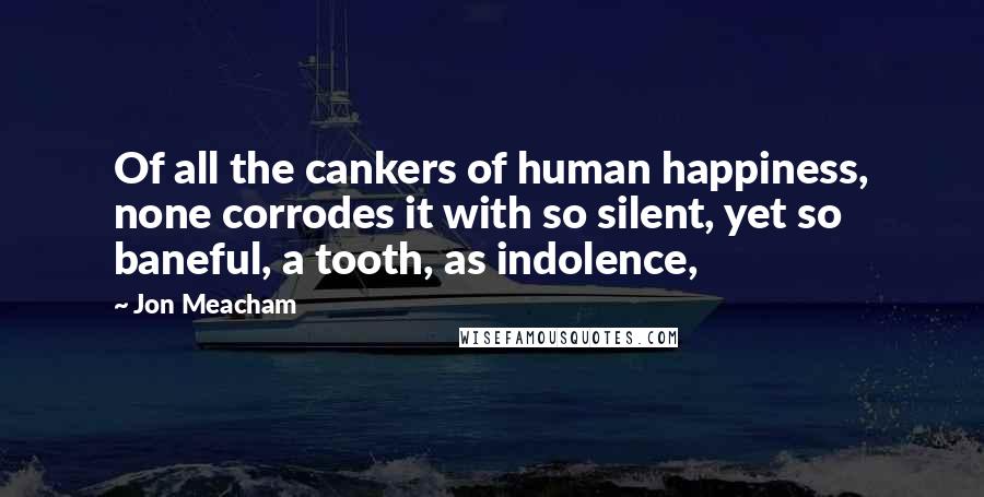 Jon Meacham Quotes: Of all the cankers of human happiness, none corrodes it with so silent, yet so baneful, a tooth, as indolence,