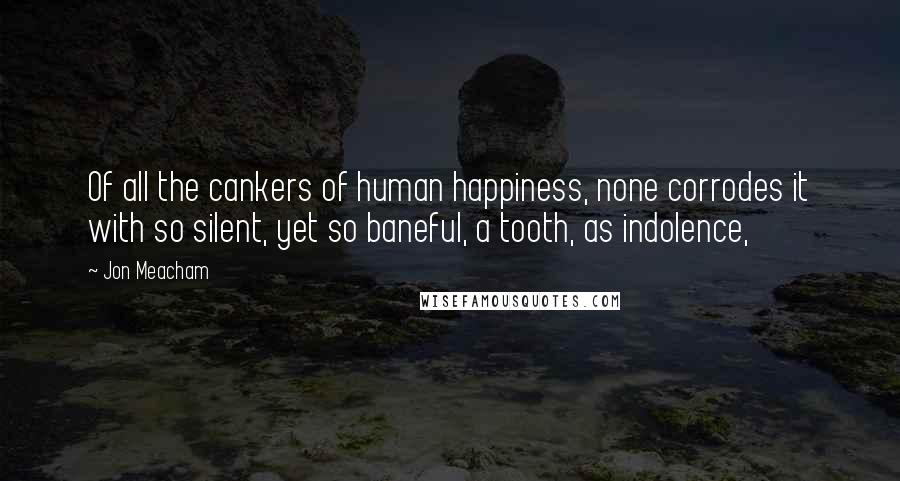 Jon Meacham Quotes: Of all the cankers of human happiness, none corrodes it with so silent, yet so baneful, a tooth, as indolence,