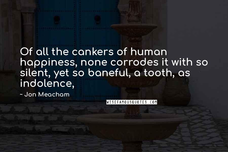 Jon Meacham Quotes: Of all the cankers of human happiness, none corrodes it with so silent, yet so baneful, a tooth, as indolence,