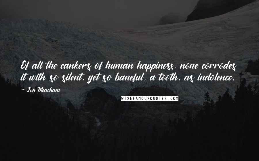 Jon Meacham Quotes: Of all the cankers of human happiness, none corrodes it with so silent, yet so baneful, a tooth, as indolence,