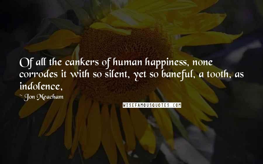 Jon Meacham Quotes: Of all the cankers of human happiness, none corrodes it with so silent, yet so baneful, a tooth, as indolence,