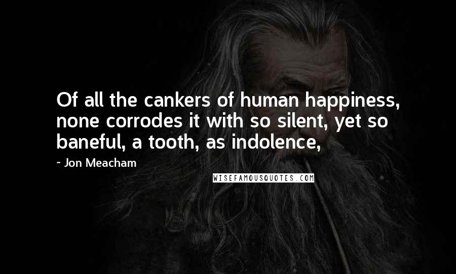 Jon Meacham Quotes: Of all the cankers of human happiness, none corrodes it with so silent, yet so baneful, a tooth, as indolence,