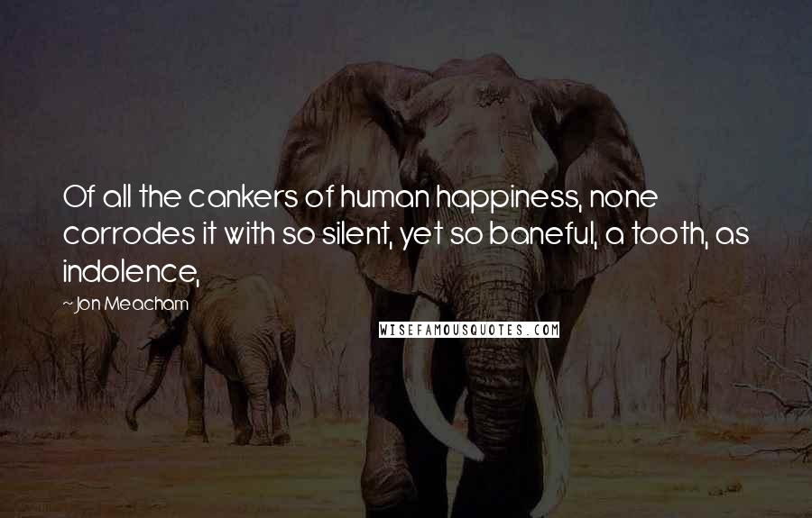 Jon Meacham Quotes: Of all the cankers of human happiness, none corrodes it with so silent, yet so baneful, a tooth, as indolence,