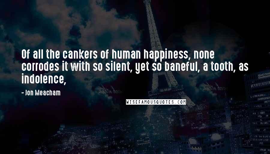 Jon Meacham Quotes: Of all the cankers of human happiness, none corrodes it with so silent, yet so baneful, a tooth, as indolence,