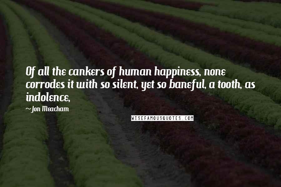 Jon Meacham Quotes: Of all the cankers of human happiness, none corrodes it with so silent, yet so baneful, a tooth, as indolence,