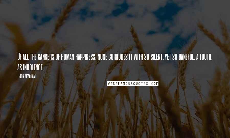 Jon Meacham Quotes: Of all the cankers of human happiness, none corrodes it with so silent, yet so baneful, a tooth, as indolence,