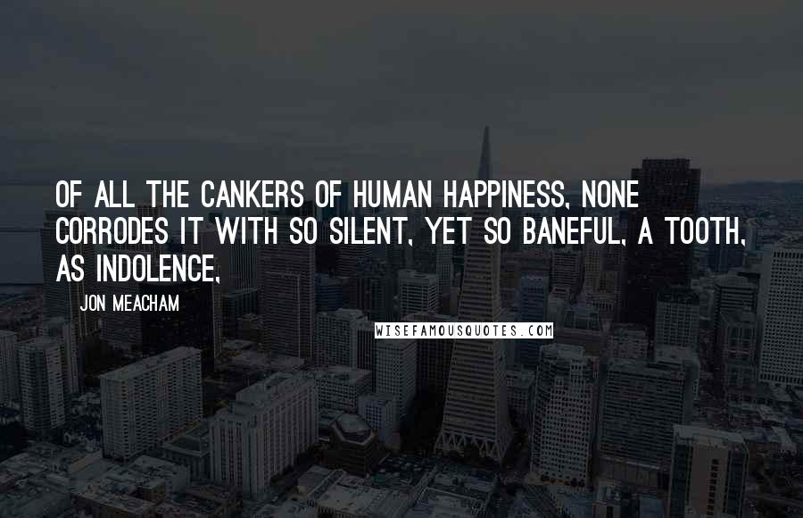 Jon Meacham Quotes: Of all the cankers of human happiness, none corrodes it with so silent, yet so baneful, a tooth, as indolence,