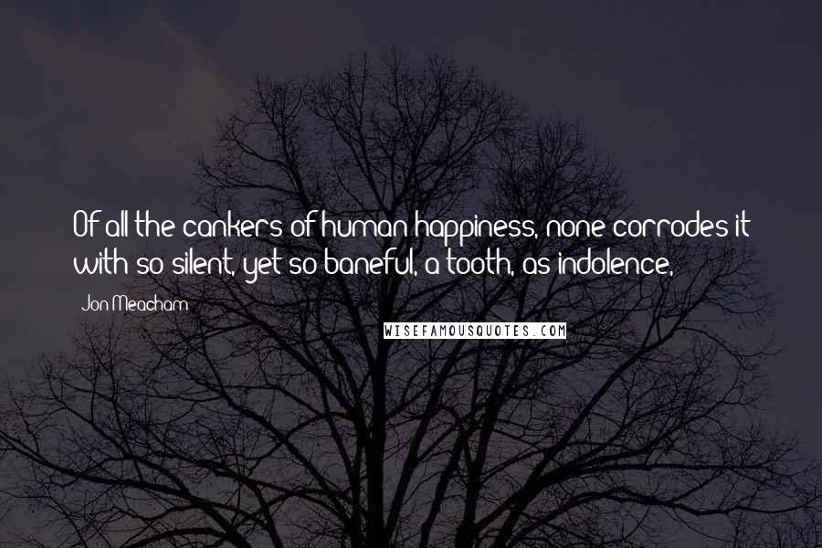 Jon Meacham Quotes: Of all the cankers of human happiness, none corrodes it with so silent, yet so baneful, a tooth, as indolence,