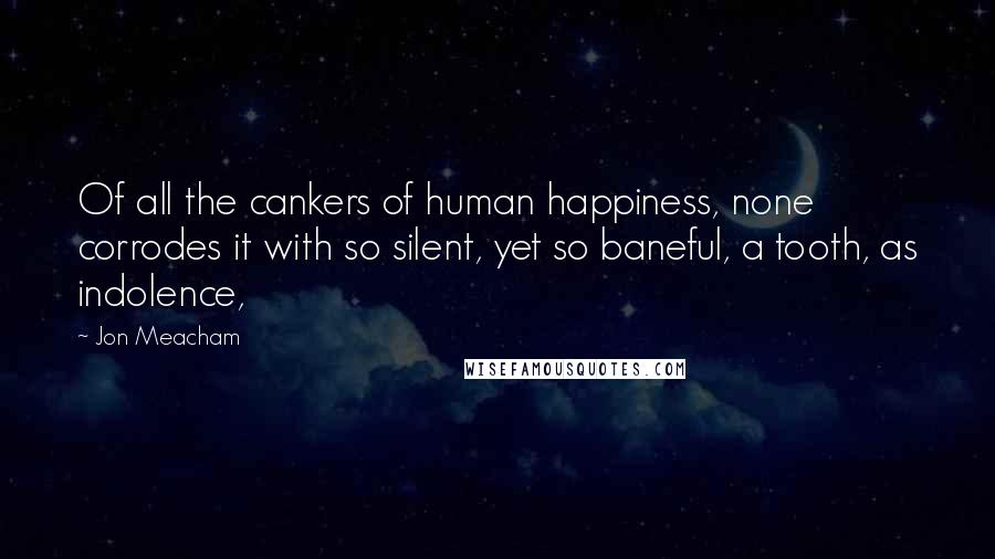 Jon Meacham Quotes: Of all the cankers of human happiness, none corrodes it with so silent, yet so baneful, a tooth, as indolence,