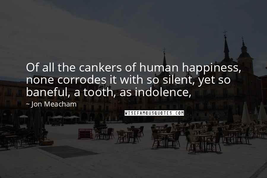 Jon Meacham Quotes: Of all the cankers of human happiness, none corrodes it with so silent, yet so baneful, a tooth, as indolence,