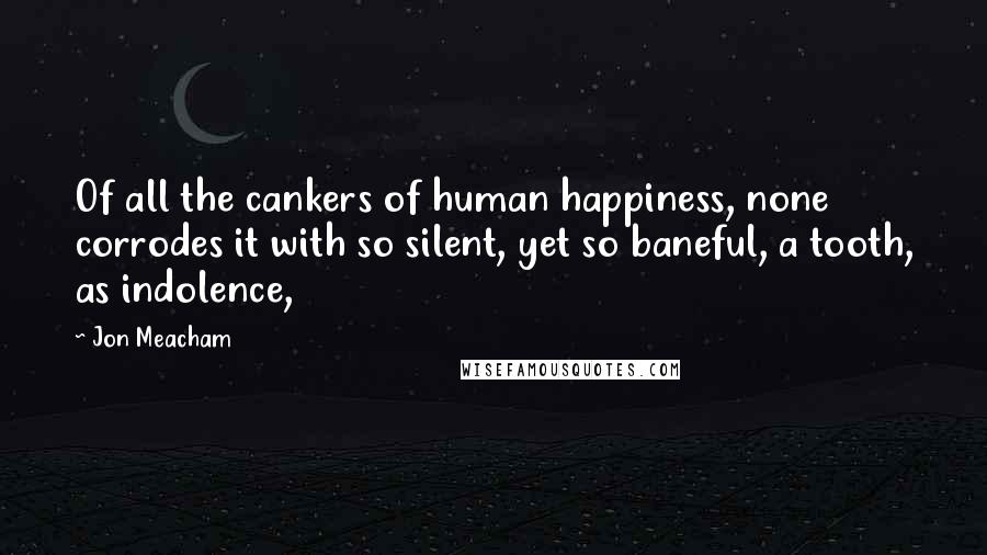 Jon Meacham Quotes: Of all the cankers of human happiness, none corrodes it with so silent, yet so baneful, a tooth, as indolence,