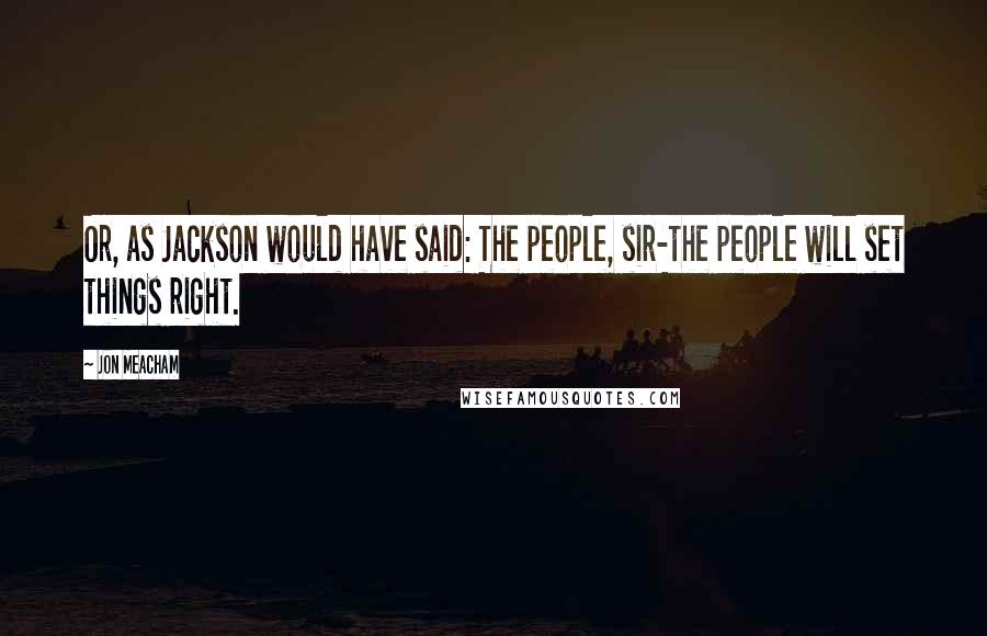 Jon Meacham Quotes: Or, as Jackson would have said: The people, sir-the people will set things right.