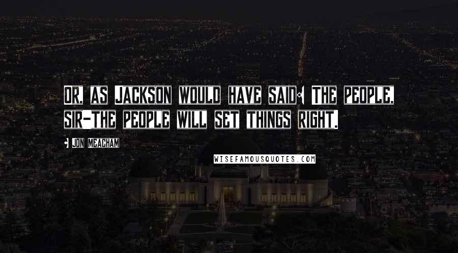 Jon Meacham Quotes: Or, as Jackson would have said: The people, sir-the people will set things right.