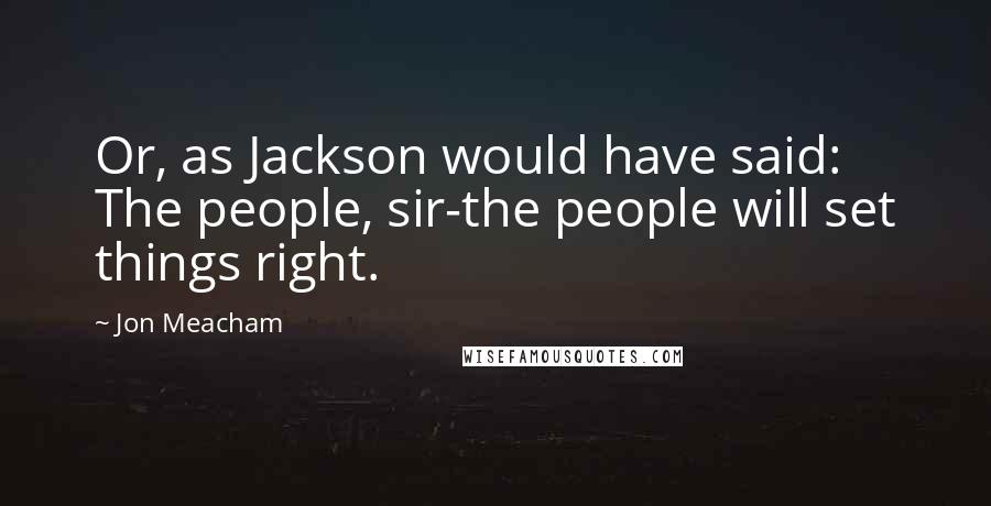 Jon Meacham Quotes: Or, as Jackson would have said: The people, sir-the people will set things right.