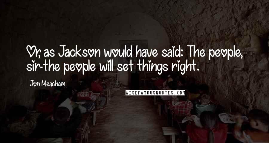 Jon Meacham Quotes: Or, as Jackson would have said: The people, sir-the people will set things right.