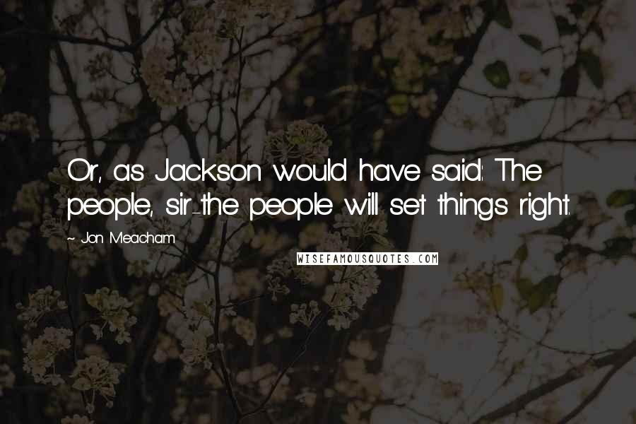 Jon Meacham Quotes: Or, as Jackson would have said: The people, sir-the people will set things right.