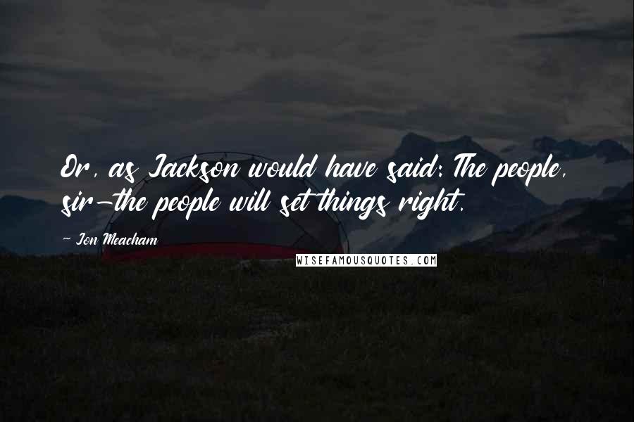 Jon Meacham Quotes: Or, as Jackson would have said: The people, sir-the people will set things right.