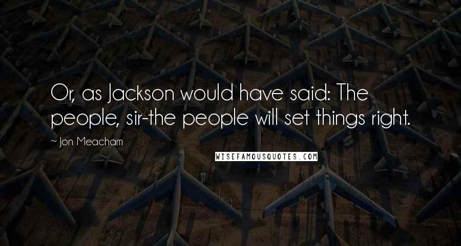 Jon Meacham Quotes: Or, as Jackson would have said: The people, sir-the people will set things right.