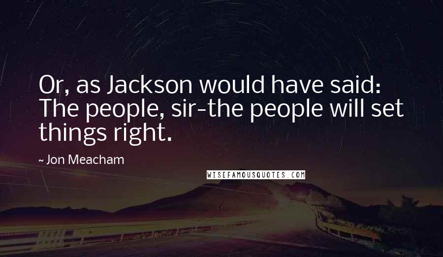 Jon Meacham Quotes: Or, as Jackson would have said: The people, sir-the people will set things right.