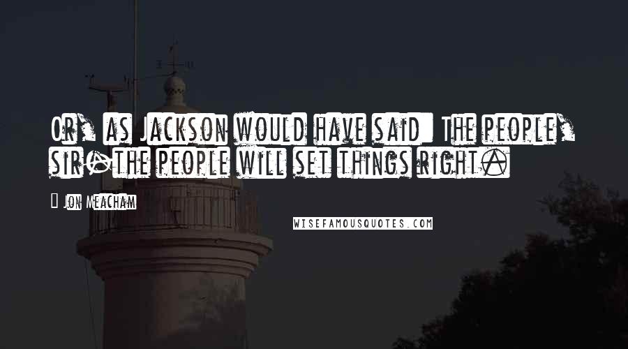 Jon Meacham Quotes: Or, as Jackson would have said: The people, sir-the people will set things right.