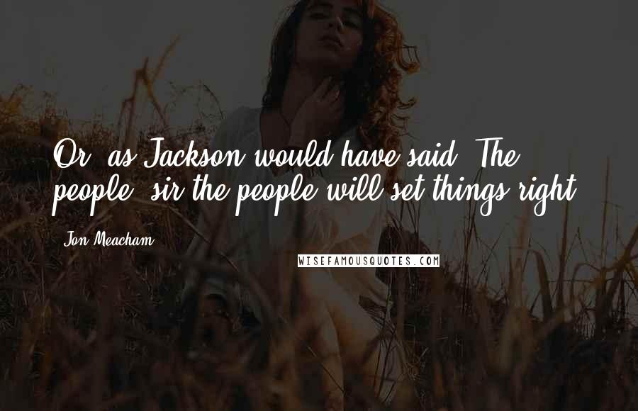 Jon Meacham Quotes: Or, as Jackson would have said: The people, sir-the people will set things right.