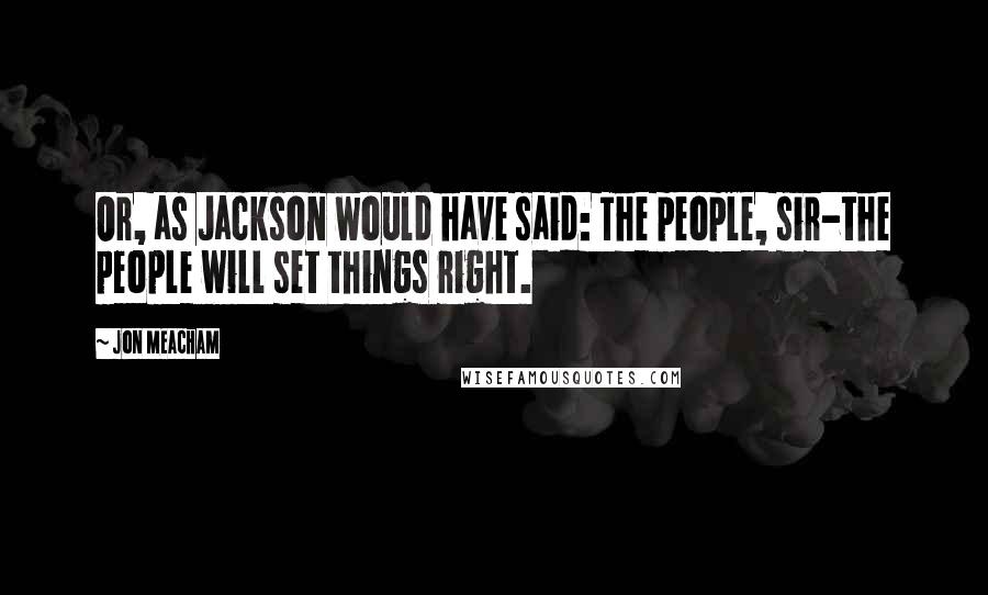 Jon Meacham Quotes: Or, as Jackson would have said: The people, sir-the people will set things right.