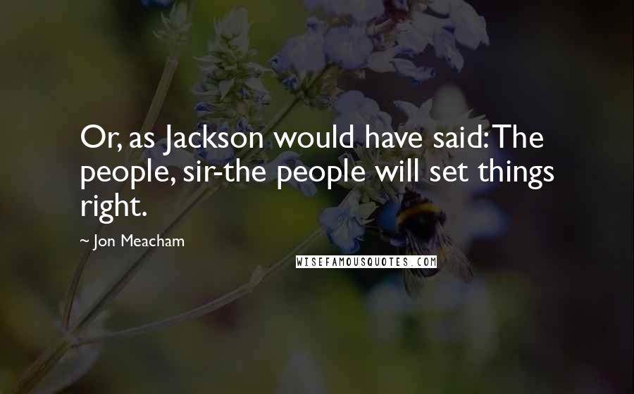 Jon Meacham Quotes: Or, as Jackson would have said: The people, sir-the people will set things right.