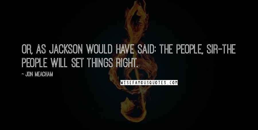 Jon Meacham Quotes: Or, as Jackson would have said: The people, sir-the people will set things right.