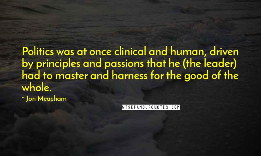 Jon Meacham Quotes: Politics was at once clinical and human, driven by principles and passions that he (the leader) had to master and harness for the good of the whole.