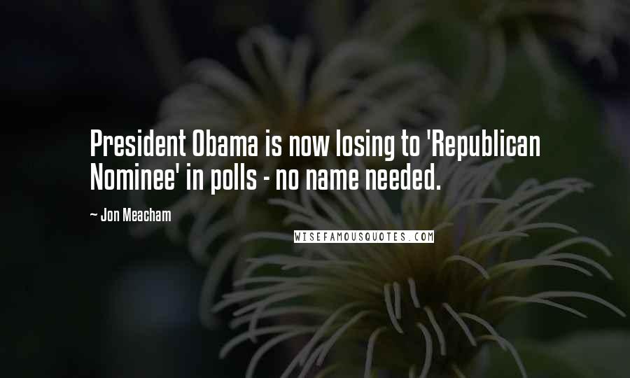 Jon Meacham Quotes: President Obama is now losing to 'Republican Nominee' in polls - no name needed.