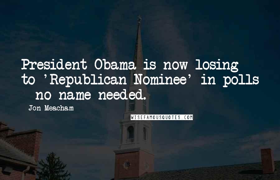 Jon Meacham Quotes: President Obama is now losing to 'Republican Nominee' in polls - no name needed.