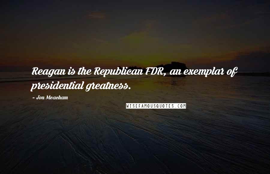 Jon Meacham Quotes: Reagan is the Republican FDR, an exemplar of presidential greatness.