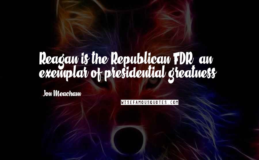 Jon Meacham Quotes: Reagan is the Republican FDR, an exemplar of presidential greatness.