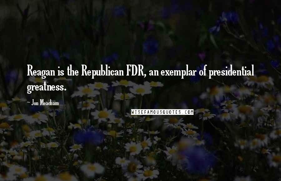 Jon Meacham Quotes: Reagan is the Republican FDR, an exemplar of presidential greatness.