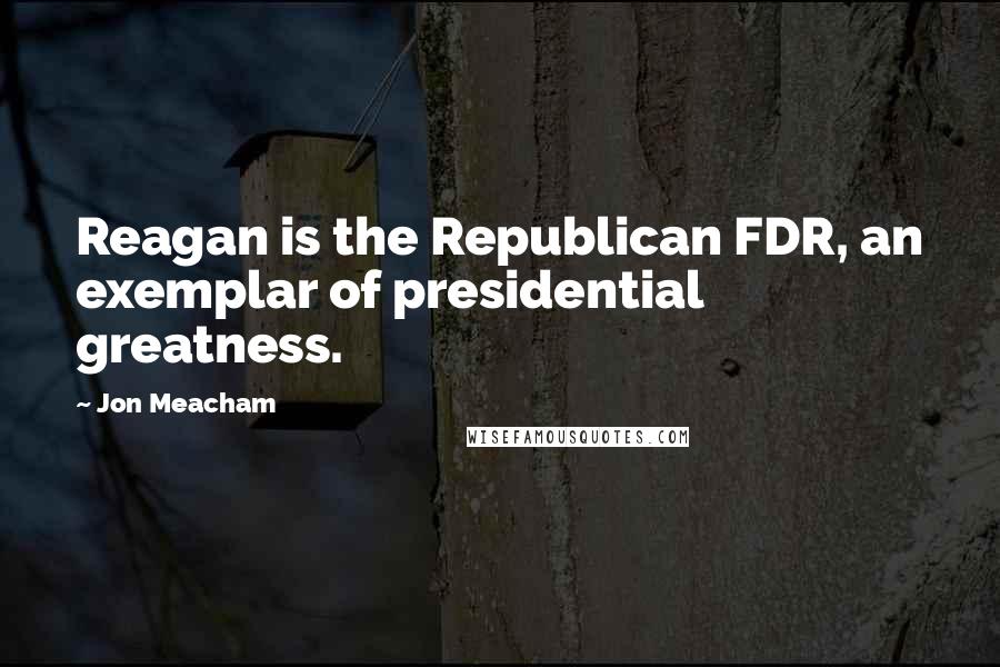 Jon Meacham Quotes: Reagan is the Republican FDR, an exemplar of presidential greatness.