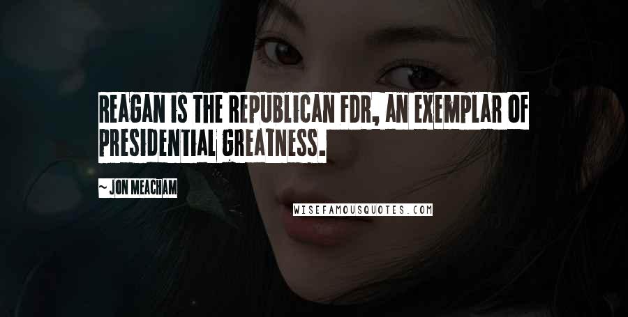 Jon Meacham Quotes: Reagan is the Republican FDR, an exemplar of presidential greatness.