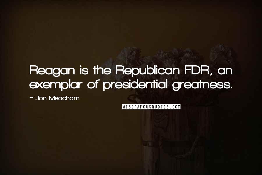 Jon Meacham Quotes: Reagan is the Republican FDR, an exemplar of presidential greatness.