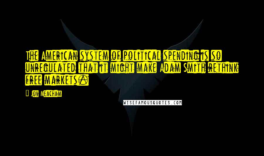 Jon Meacham Quotes: The American system of political spending is so unregulated that it might make Adam Smith rethink free markets.